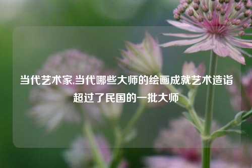当代艺术家,当代哪些大师的绘画成就艺术造诣超过了民国的一批大师