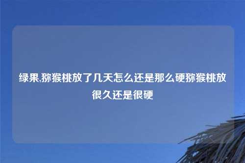 绿果,猕猴桃放了几天怎么还是那么硬猕猴桃放很久还是很硬