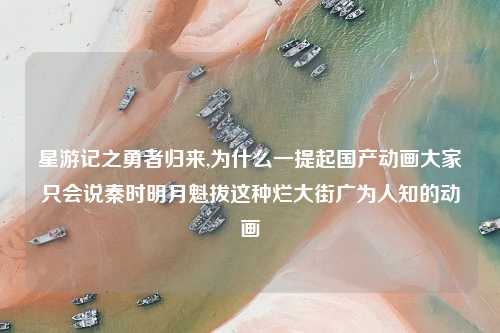 星游记之勇者归来,为什么一提起国产动画大家只会说秦时明月魁拔这种烂大街广为人知的动画