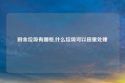厨余垃圾有哪些,什么垃圾可以田里处理