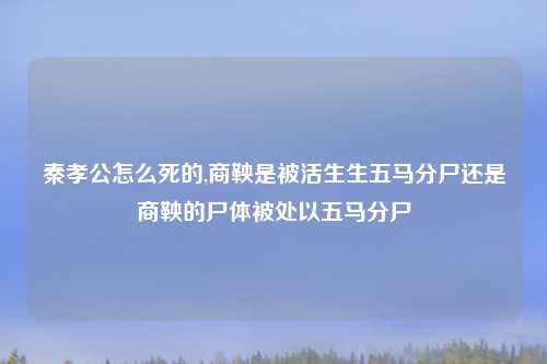 秦孝公怎么死的,商鞅是被活生生五马分尸还是商鞅的尸体被处以五马分尸