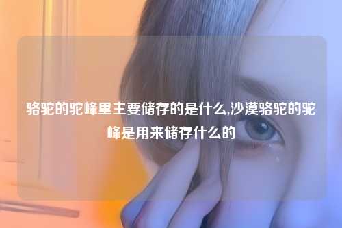骆驼的驼峰里主要储存的是什么,沙漠骆驼的驼峰是用来储存什么的