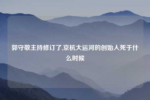 郭守敬主持修订了,京杭大运河的创始人死于什么时候