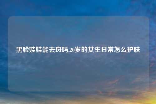 黑脸娃娃能去斑吗,20岁的女生日常怎么护肤