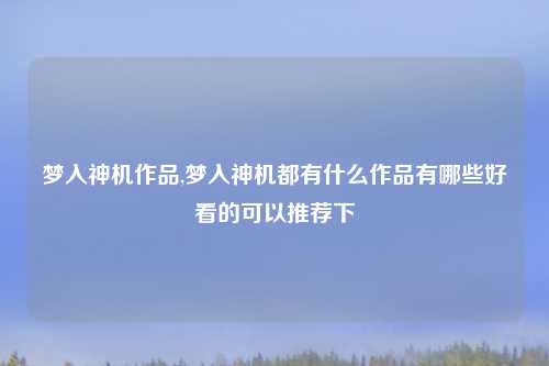 梦入神机作品,梦入神机都有什么作品有哪些好看的可以推荐下