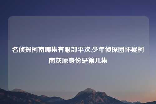 名侦探柯南哪集有服部平次,少年侦探团怀疑柯南灰原身份是第几集