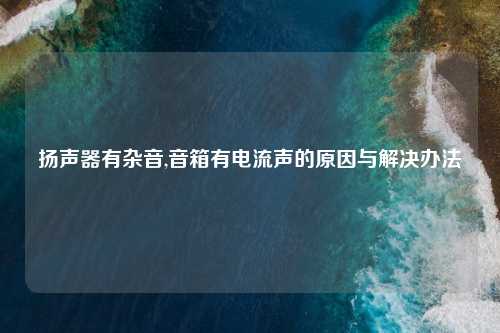 扬声器有杂音,音箱有电流声的原因与解决办法