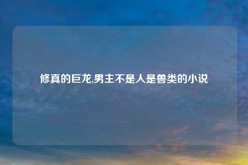 修真的巨龙,男主不是人是兽类的小说