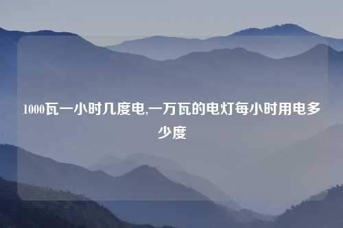 1000瓦一小时几度电,一万瓦的电灯每小时用电多少度