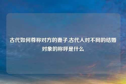 古代如何尊称对方的妻子,古代人对不同的结婚对象的称呼是什么