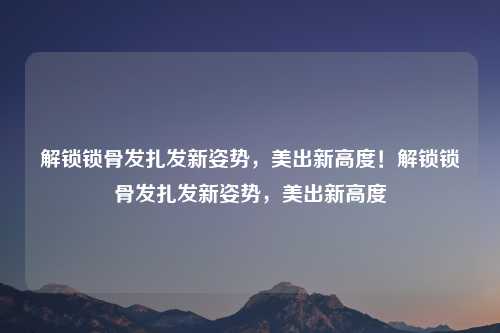 解锁锁骨发扎发新姿势，美出新高度！解锁锁骨发扎发新姿势，美出新高度