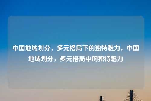 中国地域划分，多元格局下的独特魅力，中国地域划分，多元格局中的独特魅力