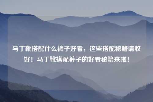 马丁靴搭配什么裤子好看，这些搭配秘籍请收好！马丁靴搭配裤子的好看秘籍来啦！