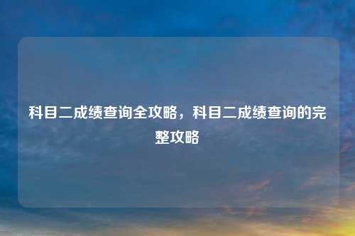 科目二成绩查询全攻略,科目二成绩查询的完整攻略