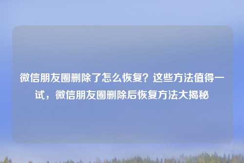 微信朋友圈删除了怎么恢复？这些方法值得一试，微信朋友圈删除后恢复方法大揭秘