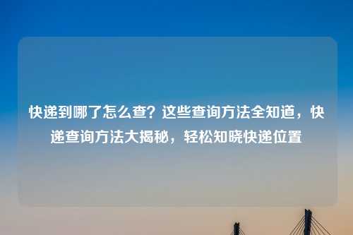 快递到哪了怎么查？这些查询方法全知道，快递查询方法大揭秘，轻松知晓快递位置