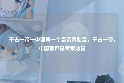 千古一帝—中国第一个皇帝秦始皇，千古一帝，中国首位皇帝秦始皇