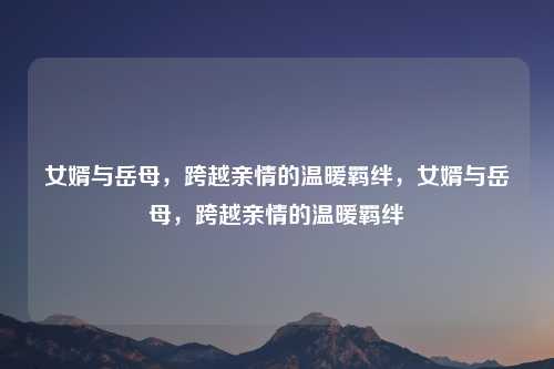 女婿与岳母,跨越亲情的温暖羁绊,女婿与岳母,跨越亲情的温暖羁绊 女婿与岳母,跨越亲情的温暖羁绊,女婿与岳母,跨越亲情的温暖羁绊