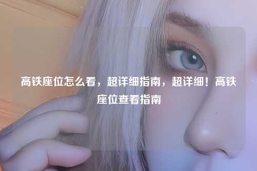高铁座位怎么看，超详细指南，超详细！高铁座位查看指南