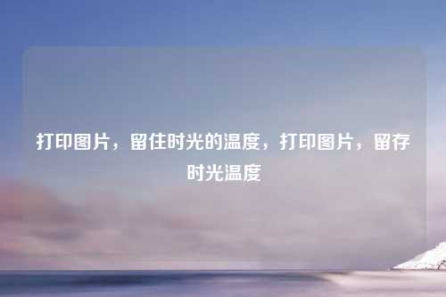 打印图片,留住时光的温度,打印图片,留存时光温度 打印图片,留住时光的温度,打印图片,留存时光温度