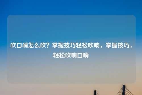 吹口哨怎么吹？掌握技巧轻松吹响，掌握技巧，轻松吹响口哨