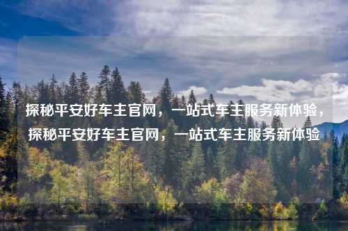 探秘平安好车主官网,一站式车主服务新体验,探秘平安好车主官网,一站式车主服务新体验 探秘平安好车主官网,一站式车主服务新体验,探秘平安好车主官网,一站式车主服务新体验
