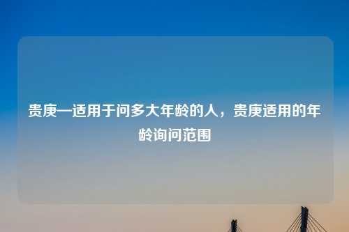 贵庚—适用于问多大年龄的人,贵庚适用的年龄询问范围 贵庚—适用于问多大年龄的人,贵庚适用的年龄询问范围