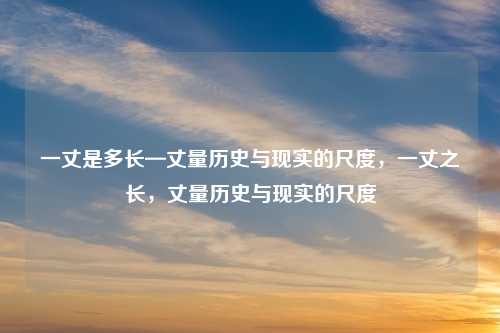 一丈是多长—丈量历史与现实的尺度,一丈之长,丈量历史与现实的尺度