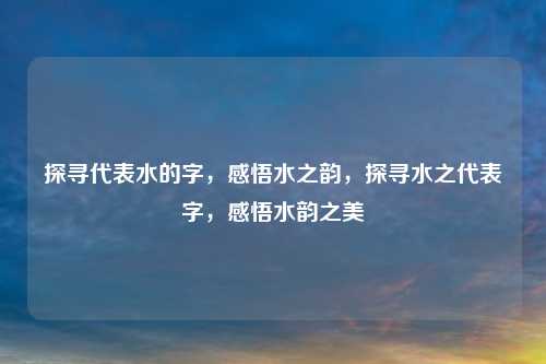 探寻代表水的字，感悟水之韵，探寻水之代表字，感悟水韵之美