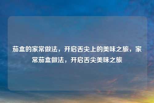 茄盒的家常做法,开启舌尖上的美味之旅,家常茄盒做法,开启舌尖美味之旅 茄盒的家常做法,开启舌尖上的美味之旅,家常茄盒做法,开启舌尖美味之旅