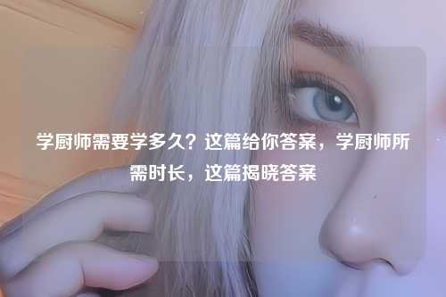 学厨师需要学多久?这篇给你答案,学厨师所需时长,这篇揭晓答案