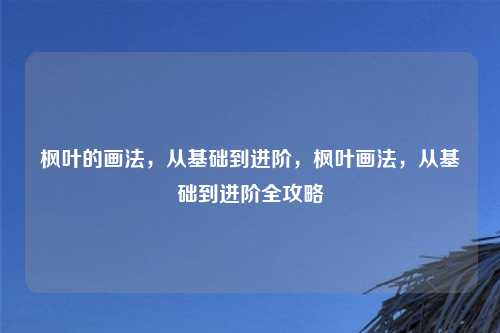 枫叶的画法,从基础到进阶,枫叶画法,从基础到进阶全攻略