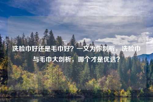 洗脸巾好还是毛巾好?一文为你剖析,洗脸巾与毛巾大剖析,哪个才是优选?