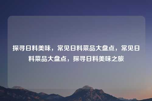 探寻日料美味,常见日料菜品大盘点,常见日料菜品大盘点,探寻日料美味之旅 探寻日料美味,常见日料菜品大盘点,常见日料菜品大盘点,探寻日料美味之旅