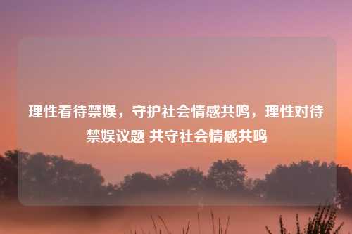 理性看待禁娱,守护社会情感共鸣,理性对待禁娱议题 共守社会情感共鸣 理性看待禁娱,守护社会情感共鸣,理性对待禁娱议题 共守社会情感共鸣