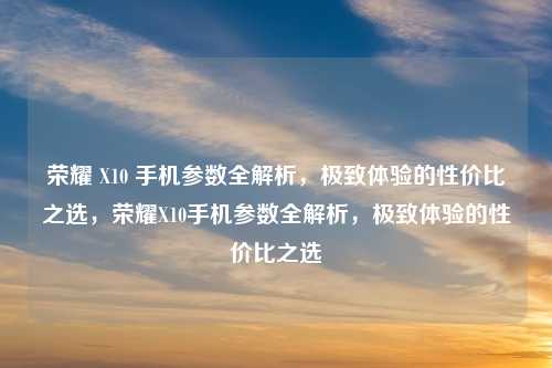 荣耀 X10 手机参数全解析，极致体验的性价比之选，荣耀X10手机参数全解析，极致体验的性价比之选