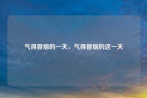 气得冒烟的一天,气得冒烟的这一天 气得冒烟的一天,气得冒烟的这一天