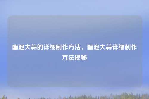 醋泡大蒜的详细制作方法,醋泡大蒜详细制作方法揭秘 醋泡大蒜的详细制作方法,醋泡大蒜详细制作方法揭秘