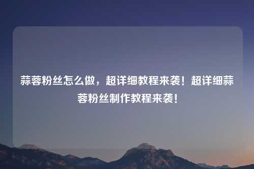 蒜蓉粉丝怎么做,超详细教程来袭!超详细蒜蓉粉丝制作教程来袭! 蒜蓉粉丝怎么做,超详细教程来袭!超详细蒜蓉粉丝制作教程来袭!