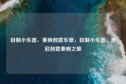 自制小乐器,奏响创意乐章,自制小乐器,开启创意奏响之旅 自制小乐器,奏响创意乐章,自制小乐器,开启创意奏响之旅
