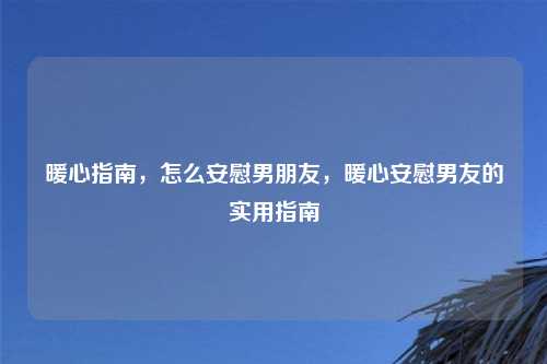 暖心指南,怎么安慰男朋友,暖心安慰男友的实用指南