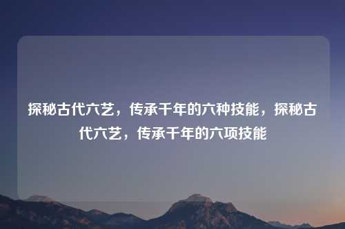 探秘古代六艺,传承千年的六种技能,探秘古代六艺,传承千年的六项技能 探秘古代六艺,传承千年的六种技能,探秘古代六艺,传承千年的六项技能