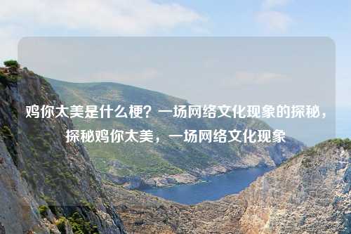 鸡你太美是什么梗?一场网络文化现象的探秘,探秘鸡你太美,一场网络文化现象 鸡你太美是什么梗?一场网络文化现象的探秘,探秘鸡你太美,一场网络文化现象