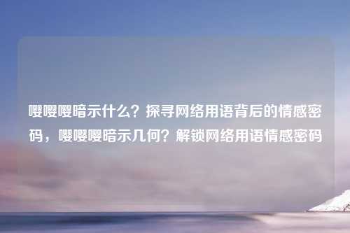 嘤嘤嘤暗示什么？探寻网络用语背后的情感密码，嘤嘤嘤暗示几何？解锁网络用语情感密码