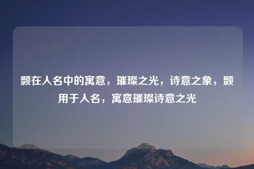 颢在人名中的寓意，璀璨之光，诗意之象，颢用于人名，寓意璀璨诗意之光