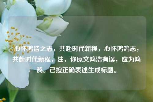 心怀鸿浩之志，共赴时代新程，心怀鸿鹄志，共赴时代新程，注，你原文鸿浩有误，应为鸿鹄。已按正确表述生成标题。