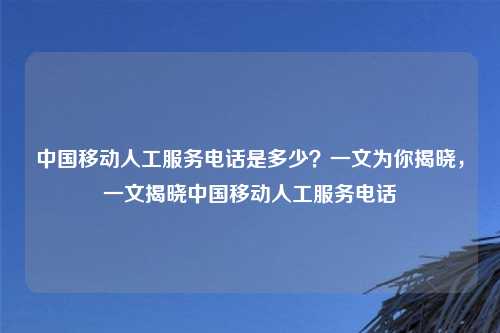 中国移动人工服务电话是多少？一文为你揭晓，一文揭晓中国移动人工服务电话