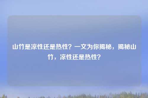 山竹是凉性还是热性？一文为你揭秘，揭秘山竹，凉性还是热性？