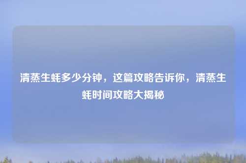 清蒸生蚝多少分钟，这篇攻略告诉你，清蒸生蚝时间攻略大揭秘