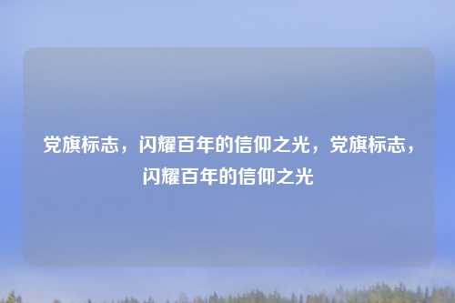 党旗标志,闪耀百年的信仰之光,党旗标志,闪耀百年的信仰之光